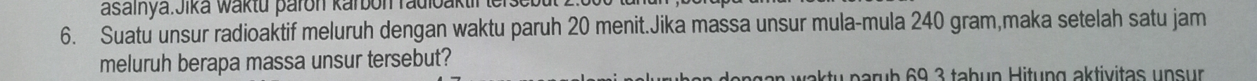 waktu paron karbon radioaktir tersebt 
6. Suatu unsur radioaktif meluruh dengan waktu paruh 20 menit.Jika massa unsur mula-mula 240 gram,maka setelah satu jam 
meluruh berapa massa unsur tersebut? 
ng an w ak ty parub 69 3 tabun Hitung aktivitas un s ur