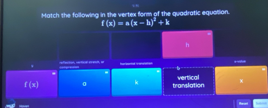 Match the following in the vertex form of the quadratic equation.
f(x)=a(x-h)^2+k
h
compression reflection, vertical stretch, or 
horizontal translation x -value 
- - 
vertical
f(x) a 
translation x
Reset Submit