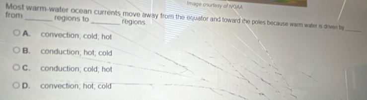 Image courtesy of NOAA
Most warm-water ocean currents move away from the equator and toward the poles because warm water is driven by
from _regions to _regions.
_
A. convection; cold; hot
B. conduction; hot; cold
C. conduction; cold; hot
D. convection; hot; cold