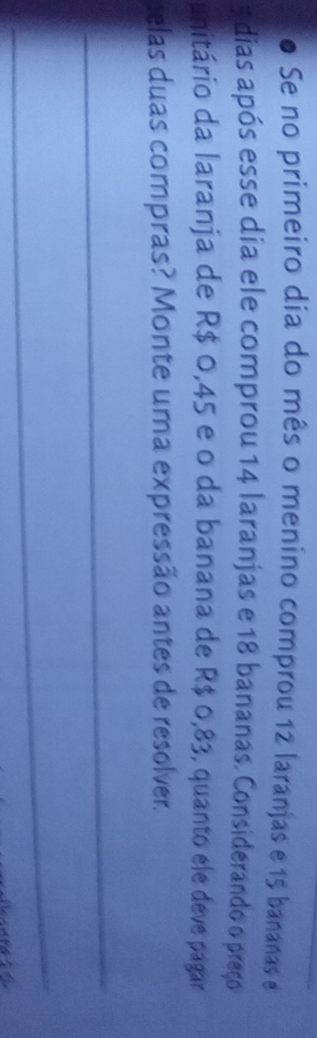 Se no primeiro dia do mês o menino comprou 12 laranjas e 15 bananas e
5 dias após esse dia ele comprou 14 laranjas e 18 bananas. Considerando o preço 
unitário da laranja de R$ 0,45 e o da banana de R$ 0,83, quanto ele deve pagar 
ielas duas compras? Monte uma expressão antes de resolver. 
_ 
_