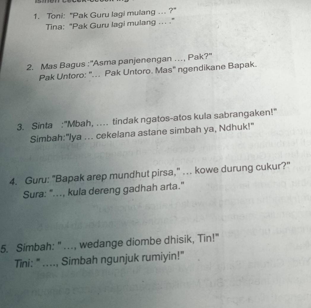 Toni: "Pak Guru lagi mulang ... ?" 
Tina: "Pak Guru lagi mulang ... ." 
2. Mas Bagus :''Asma panjenengan …, Pak?'' 
Pak Untoro: "... Pak Untoro. Mas" ngendikane Bapak. 
3. Sinta :"Mbah, . tindak ngatos-atos kula sabrangaken!" 
Simbah:"lya ... cekelana astane simbah ya, Ndhuk!" 
4. Guru: "Bapak arep mundhut pirsa," ... kowe durung cukur?" 
Sura: "..., kula dereng gadhah arta." 
5. Simbah: " ..., wedange diombe dhisik, Tin!" 
Tini: " ...., Simbah ngunjuk rumiyin!"