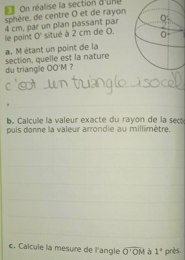 On réalise la section d'une 
sphère, de centre O et de rayon
4 cm, par un plan passant par 
le point O' situé à 2 cm de O. 
a. M étant un point de la 
section, quelle est la nature 
du triangle OO'M ? 
_ 
_ 
_ 
_ 
_ 
b. Calcule la valeur exacte du rayon de la sectic 
puis donne la valeur arrondie au millimètre. 
_ 
_ 
_ 
_ 
_ 
_ 
c. Calcule la mesure de l'angle widehat O'OM à 1° près.