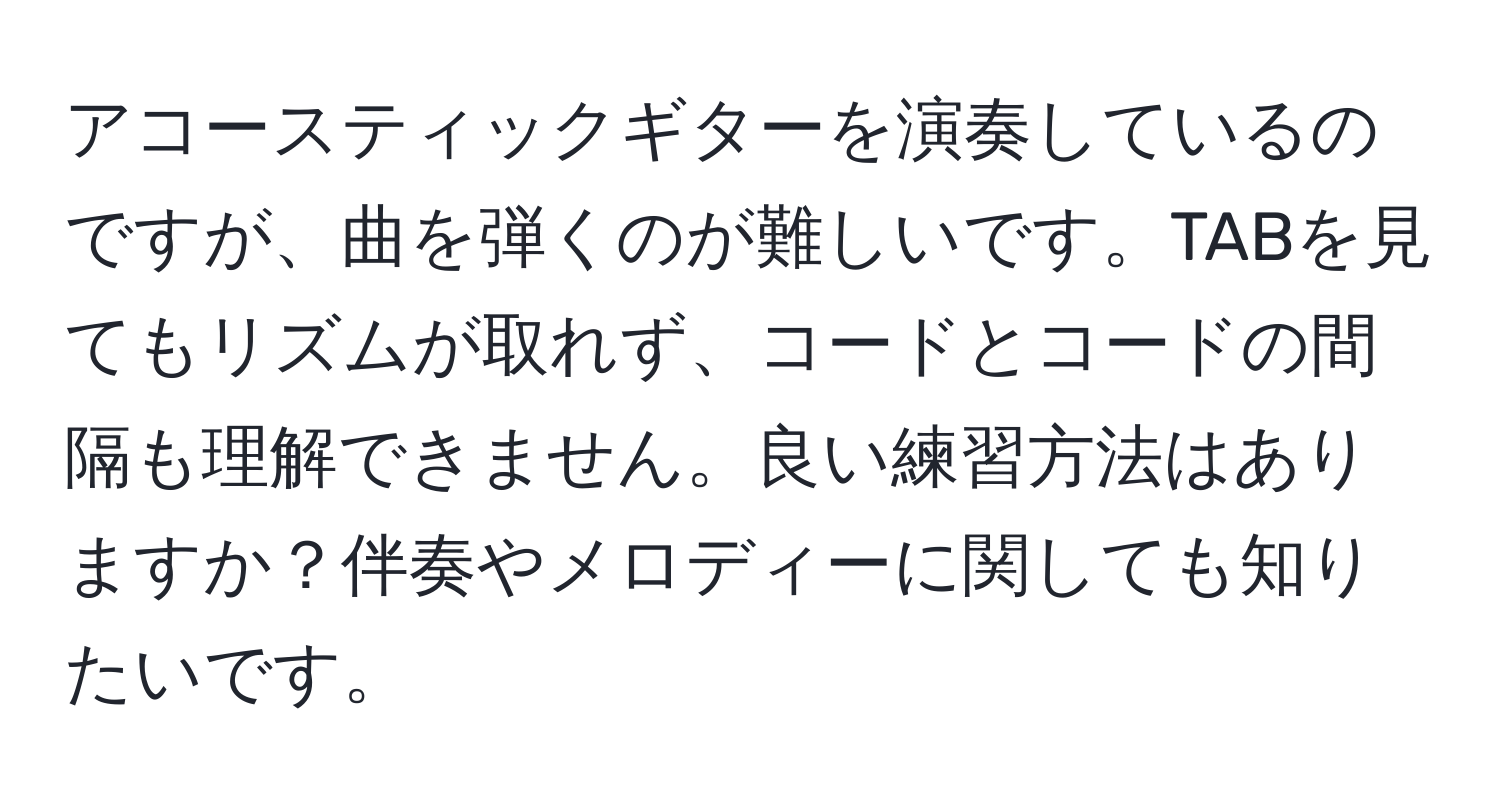 アコースティックギターを演奏しているのですが、曲を弾くのが難しいです。TABを見てもリズムが取れず、コードとコードの間隔も理解できません。良い練習方法はありますか？伴奏やメロディーに関しても知りたいです。