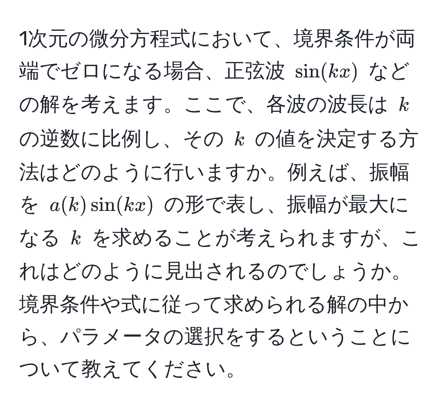 1次元の微分方程式において、境界条件が両端でゼロになる場合、正弦波 $sin(kx)$ などの解を考えます。ここで、各波の波長は $k$ の逆数に比例し、その $k$ の値を決定する方法はどのように行いますか。例えば、振幅を $a(k)sin(kx)$ の形で表し、振幅が最大になる $k$ を求めることが考えられますが、これはどのように見出されるのでしょうか。境界条件や式に従って求められる解の中から、パラメータの選択をするということについて教えてください。