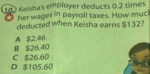 100 Keisha's employer deducts 0.2 times
her wages in payroll taxes. How much
deducted when Keisha earns $132?
A $2.46
B $26.40
C $26.60
D $105.60