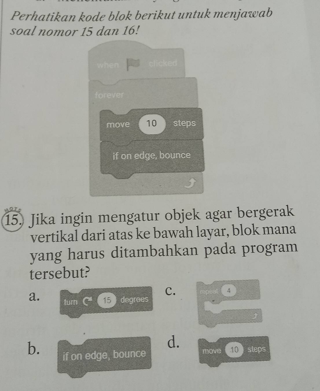 Perhatikan kode blok berikut untuk menjawab
soal nomor 15 dan 16!
15. Jika ingin mengatur objek agar bergerak
vertikal dari atas ke bawah layar, blok mana
yang harus ditambahkan pada program
tersebut?
a.
C.
4
b.
d.