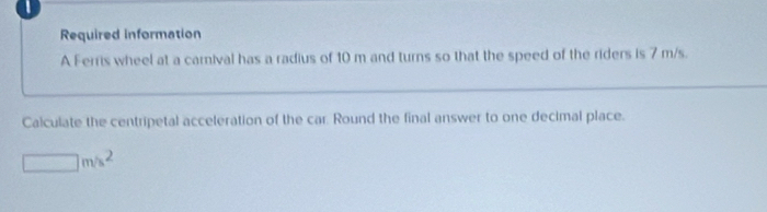 Required information 
A Ferris wheel at a carnival has a radius of 10 m and turns so that the speed of the riders is 7 m/s. 
Calculate the centripetal acceleration of the car. Round the final answer to one decimal place.
□ m/s^2