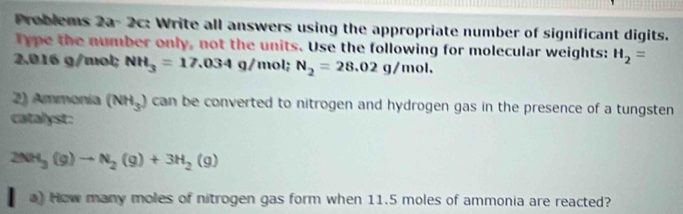 Problems 2a- 2c: Write all answers using the appropriate number of significant digits. 
Type the number only, not the units. Use the following for molecular weights: H_2=
2.016 g/mol; NH_3=17.034g/mol; N_2=28.02g/mol. 
2) Ammonia (NH_3) can be converted to nitrogen and hydrogen gas in the presence of a tungsten 
catalyst.
2NH_3(g)to N_2(g)+3H_2(g)
a) How many moles of nitrogen gas form when 11.5 moles of ammonia are reacted?