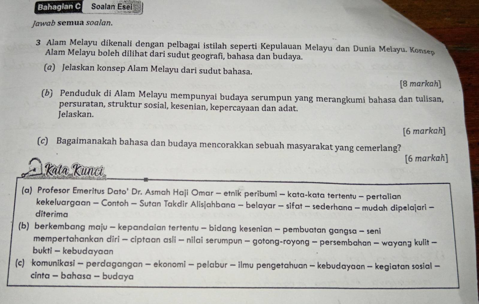 Bahagian C Soalan Esei 
Jawab semua soalan. 
3 Alam Melayu dikenali dengan pelbagai istilah seperti Kepulauan Melayu dan Dunia Melayu. Konsep 
Alam Melayu boleh dilihat dari sudut geografi, bahasa dan budaya. 
(@) Jelaskan konsep Alam Melayu dari sudut bahasa. 
[8 markah] 
(b) Penduduk di Alam Melayu mempunyai budaya serumpun yang merangkumi bahasa dan tulisan, 
persuratan, struktur sosial, kesenian, kepercayaan dan adat. 
Jelaskan. 
[6 markah] 
(c) Bagaimanakah bahasa dan budaya mencorakkan sebuah masyarakat yang cemerlang? 
[6 markah] 
Kata Kunci 
(a) Profesor Emeritus Dato' Dr. Asmah Haji Omar - etnik peribumi - kata-kata tertentu - pertalian 
kekeluargaan - Contoh - Sutan Takdir Alisjahbana - belayar - sifat - sederhana - mudah dipelajari - 
diterima 
(b) berkembang maju - kepandaian tertentu - bidang kesenian - pembuatan gangsa - seni 
mempertahankan diri - ciptaan asli — nilai serumpun - gotong-royong - persembahan — wayang kulit — 
bukti — kebudayaan 
(c) komunikasi - perdagangan - ekonomi - pelabur - ilmu pengetahuan - kebudayaan - kegiatan sosial — 
cinta - bahasa - budaya