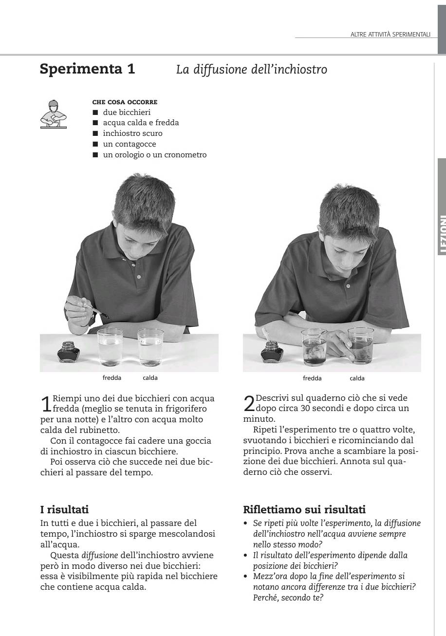 ALTRE ATTIVITÀ SPERIMENTALI 
Sperimenta 1 La diffusione dell’inchiostro 
CHE COSA OCCORRE 
due bicchieri 
acqua calda e fredda 
inchiostro scuro 
un contagocce 
un orologio o un cronometro 

Riempi uno dei due bicchieri con acqua Descrivi sul quaderno ciò che si vede 
fredda (meglio se tenuta in frigorifero dopo circa 30 secondi e dopo circa un 
per una notte) e l’altro con acqua molto minuto. 
calda del rubinetto. Ripeti l’esperimento tre o quattro volte, 
Con il contagocce fai cadere una goccia svuotando i bicchieri e ricominciando dal 
di inchiostro in ciascun bicchiere. principio. Prova anche a scambiare la posi- 
Poi osserva ciò che succede nei due bic- zione dei due bicchieri. Annota sul qua- 
chieri al passare del tempo. derno ciò che osservi. 
I risultati Riflettiamo sui risultati 
In tutti e due i bicchieri, al passare del Se ripeti più volte l’esperimento, la diffusione 
tempo, l’inchiostro si sparge mescolandosi dell’inchiostro nell’acqua avviene sempre 
all’acqua. nello stesso modo? 
Questa diffusione dell’inchiostro avviene Il risultato dell’esperimento dipende dalla 
però in modo diverso nei due bicchieri: posizione dei bicchieri? 
essa è visibilmente più rapida nel bicchiere Mezz’ora dopo la fine dell’esperimento si 
che contiene acqua calda. notano ancora differenze tra i due bicchieri? 
Perché, secondo te?