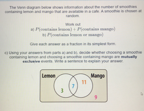 The Venn diagram below shows information about the number of smoothies
containing lemon and mango that are available in a cafe. A smoothie is chosen at
random.
Work out
a) P (contains lemon) + P (contains mango)
b) P(contains lemon or mango)
Give each answer as a fraction in its simplest form.
c) Using your answers from parts a) and b), decide whether choosing a smoothie
containing lemon and choosing a smoothie containing mango are mutually
exclusive events. Write a sentence to explain your answer.