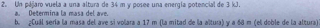 Un pájaro vuela a una altura de 34 m y posee una energía potencial de 3 kJ. 
a. Determina la masa del ave. 
b. ¿Cuál sería la masa del ave si volara a 17 m (la mitad de la altura) y a 68 m (el doble de la altura)