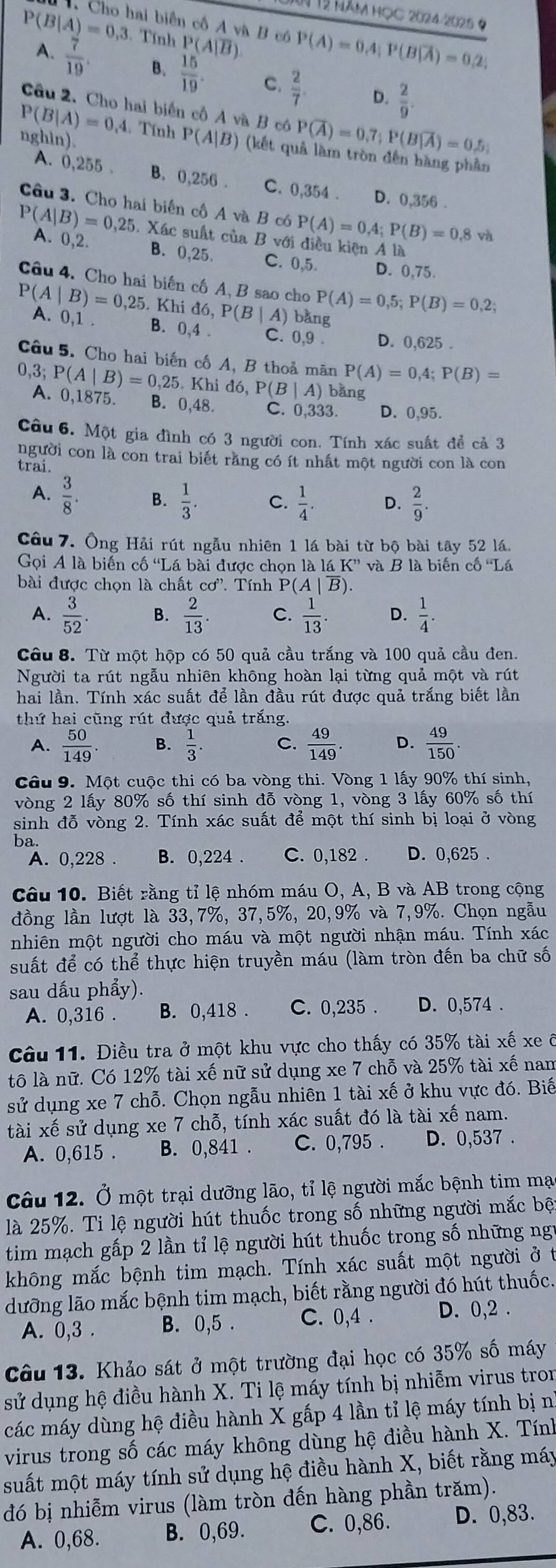 năm học 2024-2025 ở
Cho hai biên cô A và B có P(A)=0.4;P(B|overline A)=0.2;
P(B|A)=0,3. Tính P(A|overline B)
A.  7/19 . B.  15/19  C.  2/7  D.  2/9 .
Câu 2. Cho hai biển cố A và B có P(overline A)=0.7;P(Boverline |overline A)=0.5;
nghin).
P(B|A)=0,4 Tính P(A|B) (kết quả làm tròn đến hàng phần
A. 0,255 . B. 0,256 . C. 0,354 . D. 0,356 .
Câu 3. Cho hai biến cố A và B có P(A)=0,4;P(B)=0,8va
P(A|B)=0,25 A. 0,2.
. Xác suất của B với diều kiện A là
B. 0,25. C. 0,5. D. 0,75.
Câu 4. Cho hai biến cố A, B sao cho P(A)=0,5;P(B)=0,2;
P(A|B)=0,25. Khid6,P(B| A) bằng
A. 0,1 B. 0,4 . C. 0,9 . D. 0,625 .
Câu 5. Cho hai biến cố A, B thoả mãn P(A)=0,4;P(B)=
0,3; P(A|B)=0,25.Khid6,P(B|A) bǎng
A. 0,1875 B. 0,48. C. 0,333. D. 0,95.
Câu 6. Một gia đình có 3 người con. Tính xác suất để cả 3
người con là con trai biết răng có ít nhất một người con là con
trai.
A.  3/8 . B.  1/3 . C.  1/4 . D.  2/9 .
Câu 7. Ông Hải rút ngẫu nhiên 1 lá bài từ bộ bài tây 52 lá.
Gọi A là biến cố 'Lá bài được chọn lalaK'' và B là biến cố Lá
bài được chọn là chất cd^, Tính P(A|overline B).
A.  3/52 . B.  2/13 . C.  1/13 . D.  1/4 .
Câu 8. Từ một hộp có 50 quả cầu trắng và 100 quả cầu đen.
Người ta rút ngẫu nhiên không hoàn lại từng quả một và rút
hai lần. Tính xác suất để lần đầu rút được quả trắng biết lần
thứ hai cũng rút được quả trắng.
A.  50/149 . B.  1/3 . C.  49/149  D.  49/150 .
Câu 9. Một cuộc thi có ba vòng thi. Vòng 1 lấy 90% thí sinh,
vòng 2 lấy 80% số thí sinh đỗ vòng 1, vòng 3 lấy 60% số thí
sinh đỗ vòng 2. Tính xác suất để một thí sinh bị loại ở vòng
ba.
A. 0,228 . B. 0,224 . C. 0,182 . D. 0,625 .
Câu 10. Biết rằng tỉ lệ nhóm máu O, A, B và AB trong cộng
đồng lần lượt là 33,7%, 37,5%, 20,9% và 7,9%. Chọn ngẫu
nhiên một người cho máu và một người nhận máu. Tính xác
suất để có thể thực hiện truyền máu (làm tròn đến ba chữ số
sau dấu phẩy).
A. 0,316 . B. 0,418 . C. 0,235 . D. 0,574 .
Câu 11. Điều tra ở một khu vực cho thấy có 35% tài xế xe ô
tô là nữ. Có 12% tài xế nữ sử dụng xe 7 chỗ và 25% tài xế nam
sử dụng xe 7 chỗ. Chọn ngẫu nhiên 1 tài xế ở khu vực đó. Biế
tài xế sử dụng xe 7 chỗ, tính xác suất đó là tài xế nam.
A. 0,615 . B. 0,841 . C. 0,795 . D. 0,537 .
Câu 12. Ở một trại dưỡng lão, tỉ lệ người mắc bệnh tim mạc
là 25%. Ti lệ người hút thuốc trong số những người mắc bệt
tim mạch gấp 2 lần tỉ lệ người hút thuốc trong số những ngự
không mắc bệnh tim mạch. Tính xác suất một người ở t
dưỡng lão mắc bệnh tim mạch, biết rằng người đó hút thuốc.
A. 0,3 . B. 0,5 . C. 0,4 . D. 0,2 .
Câu 13. Khảo sát ở một trường đại học có 35% số máy
sử dụng hệ điều hành X. Ti lệ máy tính bị nhiễm virus tron
các máy dùng hệ điều hành X gắp 4 lần tỉ lệ máy tính bị nì
virus trong số các máy không dùng hệ điều hành X. Tính
suất một máy tính sử dụng hệ điều hành X, biết rằng máy
đó bị nhiễm virus (làm tròn đến hàng phần trăm).
A. 0,68. B. 0,69. C. 0,86. D. 0,83.