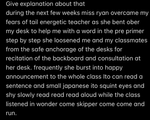 Give explanation about that 
during the next few weeks miss ryan overcame my 
fears of tail energetic teacher as she bent ober 
my desk to help me with a word in the pre primer 
step by step she loosened me and my classmates 
from the safe anchorage of the desks for 
recitation of the backboard and consultation at 
her desk. frequently she burst into happy 
announcement to the whole class Ito can read a 
sentence and small japanese ito squint eyes and 
shy slowly read read read aloud while the class 
listened in wonder come skipper come come and 
run.