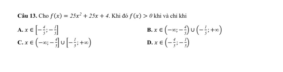 Cho f(x)=25x^2+25x+4. Khi đó f(x)>0 khi và chi khi
A. x∈ [- 4/5 ;- 1/5 ] x∈ (-∈fty ;- 4/5 )∪ (- 1/5 ;+∈fty )
B.
C. x∈ (-∈fty ;- 4/5 ]∪ [- 1/5 ;+∈fty ) x∈ (- 4/5 ;- 1/5 )
D.