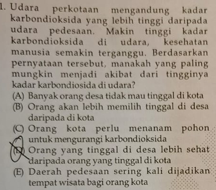 Udara perkotaan mengandung kadar
karbondioksida yang lebih tinggi daripada
udara pedesaan. Makin tinggi kadar
karbondioksida di udara, kesehatan
manusia semakin terganggu. Berdasarkan
pernyataan tersebut, manakah yang paling
mungkin menjadi akibat dari tingginya
kadar karbondiosida di udara?
(A) Banyak orang desa tidak mau tinggal di kota
(B) Orang akan lebih memilih tinggal di desa
daripada di kota
(C) Orang kota perlu menanam pohon
untuk mengurangi karbondioksida
(1 Orang yang tinggal di desa lebih sehat
daripada orang yang tinggal di kota
(E) Daerah pedesaan sering kali dijadikan
tempat wisata bagi orang kota