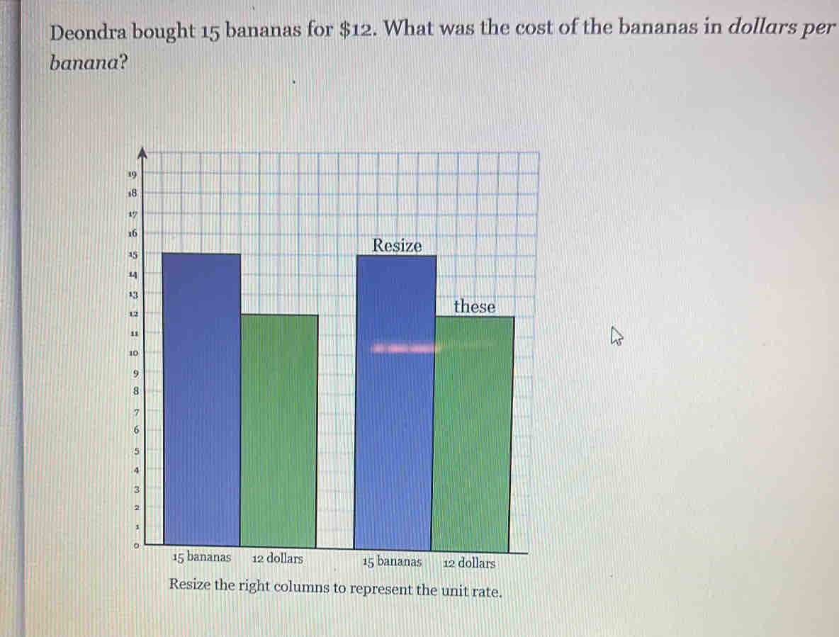 Deondra bought 15 bananas for $12. What was the cost of the bananas in dollars per 
banana? 
ns to represent the unit rate.