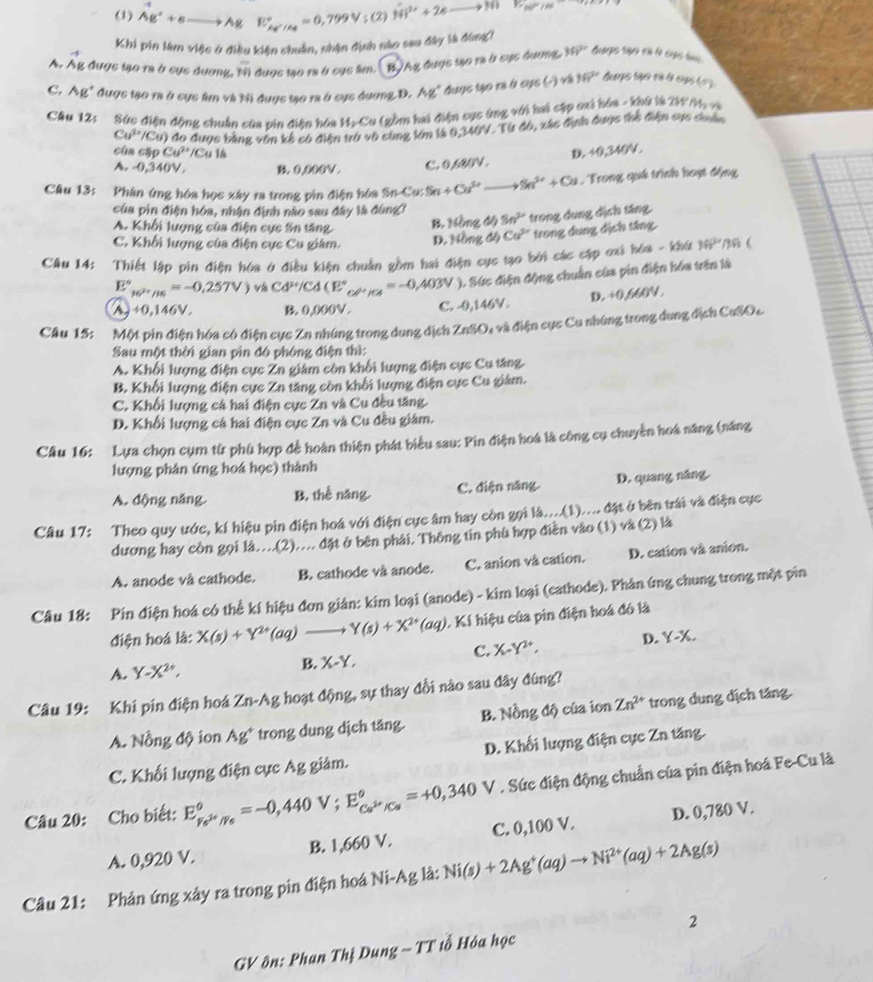 Y,10^2N^(varnothing)/^()
(1)
Khi pin làm việc ở điều kiện chuẩn, nhận định nào sau đây là đùng?
A. Ág được tạo ra ở cục dương, overline overline 1 đuợc to ra à cục lim.  BAg được tạo ra ở cục dương, 39° huge rão à l sus
C. Ag* được tao ra ở cục âàm và ti được tạo ra ở cục đượng D. Ag" được tạo rà ở cực () và 117° tugs rão và là cu ( o )
CAu 12: Sức điện động chuẩn của vin điện hóa HạCu (gồm hai điện cực ứng với hai cập cxi hóa - khứ là 2i M và
Cu^(3+)/Cu) đo được bằng văn kế có điện trừ vô cùng Vm là 0,340V. Từ đô, xác địn được thể điện sực chuân
củ a cập Cu^(2+)/Cu1s D. +0,340V.
A. 0,340V. B. 0,000V . C. 0,680V.
Câu 13: Phân ứng hóa học xây ra trong pin điện hóa Sn-Cu: Sn+Cu^(2+)to Sn^(2+)+Cu , Trong quá trình hoạt động
của pin điện hóa, nhận định nào sau đây là đùng?
A. Khối lượng của điện cực Sn tăng ông độ 3n^(2+) trong dụng địch tăng.
B. 10
C. Khối lượng của điện cực Cu giám. D. Mồng độ Cu^(2+) trong dụng địch tăng
Câu 14: Thiết lập pin điện hóa ở điều kiện chuẩn gồm hai điện cục tạo bởi các cặp ơxi hóa - khú 36° 16 6
E°_w^(2+)/16=-0.257V) và Cd^(2+)/Cd(E°_CH^+/Cl=-0,403V ), Sức điện động chuẩn của pin điện hóa trên là
D. +0,660V.
A, +0,146 V B. 0,000V . C. -0,146V.
Cầu 15: Một pin điện hóa có điện cực Zn nhúng trong dung địch ZnSO, và điện cục Cu nhúng trong dung địch CuSOc
Sau một thời gian pin đó phóng điện thì:
A. Khối lượng điện cực Zn giám còn khối lượng điện cực Cu tăng
B. Khối lượng điện cực Zn tăng còn khối lượng điện cực Cu giám.
C. Khối lượng cả hai điện cực Zn và Cu đều tăng
D. Khối lượng cả hai điện cực Zn và Cu đều giám.
Câu 16: Lựa chọn cụm từ phù hợp để hoàn thiện phát biểu sau: Pin điện hoá là công cụ chuyển hoá năng (năng
lượng phân ứng hoá học) thành
A. động năng B. thể năng. C. điện năng. D. quang năng
Câu 17: Theo quy ước, kí hiệu pin điện hoá với điện cực âm hay còn gọi 14,...( 1) . đặt ở bên trái và điện cục
dương hay còn gọi là...(2).... đặt ở bên phải. Thông tin phù hợp điễn vào (1) và (2) là
A. anode và cathode. B. cathode và anode. C. anion và cation. D. cation và anion.
Câu 18: Pin điện hoá có thể kí hiệu đơn gián: kim loại (anode) - kim loại (cathode). Phản ứng chung trong một pin
điện hoá là: X(s)+Y^(2+)(aq)to Y(s)+X^(2+)(aq). Kí hiệu của pin điện hoá đó là
B. X-Y.
C. X-Y^(2+), D. Y-X.
A.
Câu 19: Khi pin điện hoá Zn-Ag hoạt động, sự thay đồi nào sau đây đùng?
A. Nồng độ ion Ag* trong dung dịch tăng. B. Nồng độ của ion Zn^(2+) trong dung dịch tăng
C. Khối lượng điện cực Ag giảm. D. Khối lượng điện cực Zn tăng.
V . Sức điện động chuẩn của pin điện hoá Fe-Cu là
Câu 20: Cho biết:
A. 0,920 V. B. 1,660 V. C. 0,100 V. D. 0,780 V.
Câu 21: Phản ứng xảy ra trong pin điện hoá Ni-Ag là: Ni(s)+2Ag^+(aq)to Ni^(2+)(aq)+2Ag(s)
GV ôn: Phan Thị Dung - TT iổ Hóa học 2