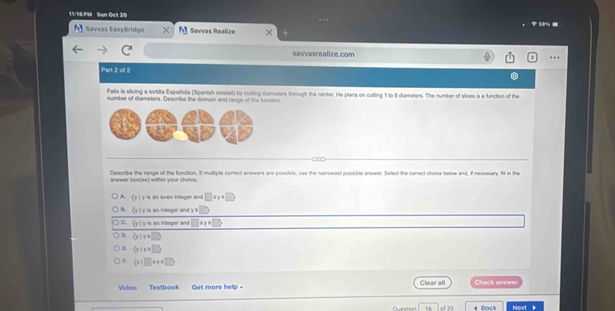 11:16 PM Sun Oct 20
Savvas EasyBridge Savvas Realize
savvasrealize.com …
Part 2 of 2
Felix is slicing a tortilla Española (Spanish omelet) by cutting diameters through the center. He plans on cutting 1 to 8 diameters. The number of slices is a function of the
number of diameters. Describe the domain and range of the function.
Describe the range of the function. If multiple correct answers are possible, use the narrowest possible answer. Select the correct choice below and, if necessary, fill in the
answer box(es) within your choice.
 y| is an even integer and □ ≤ y≤ □
B. (y y is an integer and y s
y ì y is an integer and
D.  y|y≤
L.  y|y≥slant □
F.  y|□ ≤ y≤ □
Clear all
Video Textbook Get more help - Check answer
Question of 20 Back Noxt