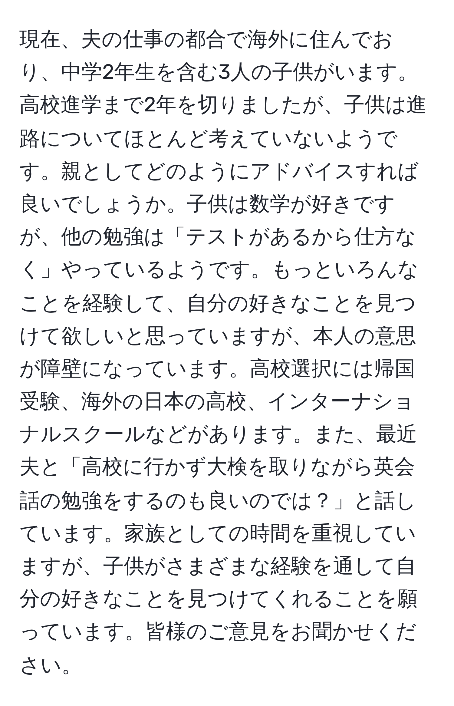 現在、夫の仕事の都合で海外に住んでおり、中学2年生を含む3人の子供がいます。高校進学まで2年を切りましたが、子供は進路についてほとんど考えていないようです。親としてどのようにアドバイスすれば良いでしょうか。子供は数学が好きですが、他の勉強は「テストがあるから仕方なく」やっているようです。もっといろんなことを経験して、自分の好きなことを見つけて欲しいと思っていますが、本人の意思が障壁になっています。高校選択には帰国受験、海外の日本の高校、インターナショナルスクールなどがあります。また、最近夫と「高校に行かず大検を取りながら英会話の勉強をするのも良いのでは？」と話しています。家族としての時間を重視していますが、子供がさまざまな経験を通して自分の好きなことを見つけてくれることを願っています。皆様のご意見をお聞かせください。