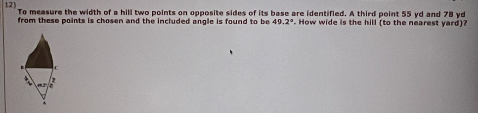 To measure the width of a hill two points on opposite sides of its base are identified. A third point 55 yd and 78 yd
from these points is chosen and the included angle is found to be 49.2°. How wide is the hill (to the nearest yard)? 
B c 

nx