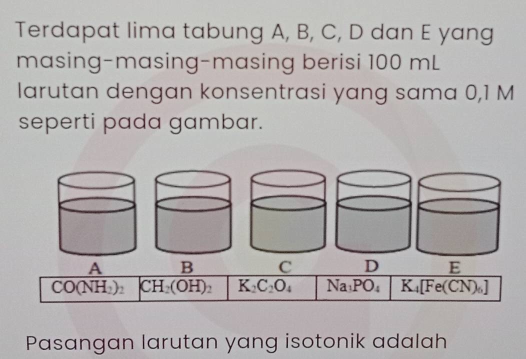 Terdapat lima tabung A, B, C, D dan E yang
masing-masing-masing berisi 100 mL
larutan dengan konsentrasi yang sama 0,1 M
seperti pada gambar.
A
B
C
D
E
CO(NH_2)_2 CH_2(OH)_2 K_2C_2O_4 Na_1PO_4 K_4[Fe(C N)]
Pasangan larutan yang isotonik adalah