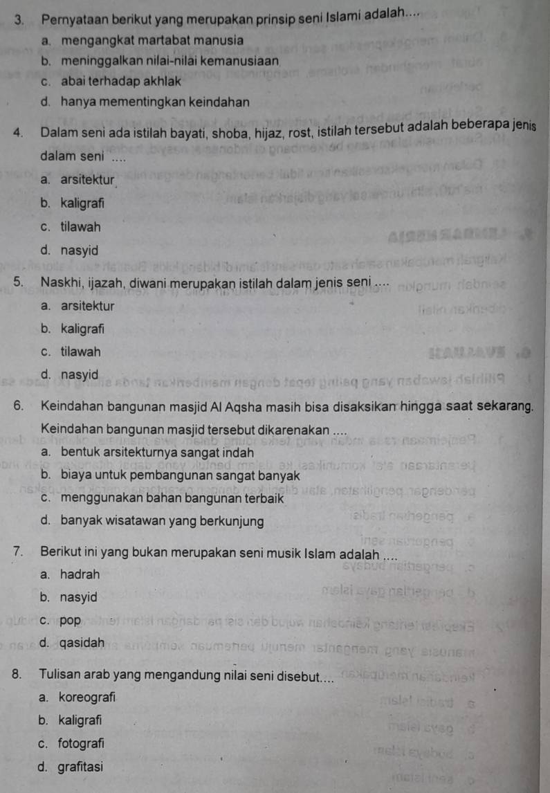 Pernyataan berikut yang merupakan prinsip seni Islami adalah....
a. mengangkat martabat manusia
b. meninggalkan nilai-nilai kemanusiaan
c. abai terhadap akhlak
d. hanya mementingkan keindahan
4. Dalam seni ada istilah bayati, shoba, hijaz, rost, istilah tersebut adalah beberapa jenis
dalam seni ....
a. arsitektur
b. kaligrafi
c. tilawah
d. nasyid
5. Naskhi, ijazah, diwani merupakan istilah dalam jenis seni ....
a. arsitektur
b. kaligrafi
c. tilawah
d. nasyid
6. Keindahan bangunan masjid Al Aqsha masih bisa disaksikan hingga saat sekarang.
Keindahan bangunan masjid tersebut dikarenakan ....
a. bentuk arsitekturnya sangat indah
b. biaya untuk pembangunan sangat banyak
c. menggunakan bahan bangunan terbaik
d. banyak wisatawan yang berkunjung
7. Berikut ini yang bukan merupakan seni musik Islam adalah ...
a. hadrah
b. nasyid
c. pop
d. qasidah
8. Tulisan arab yang mengandung nilai seni disebut...
a. koreografi
b. kaligrafi
c. fotografi
d. grafitasi