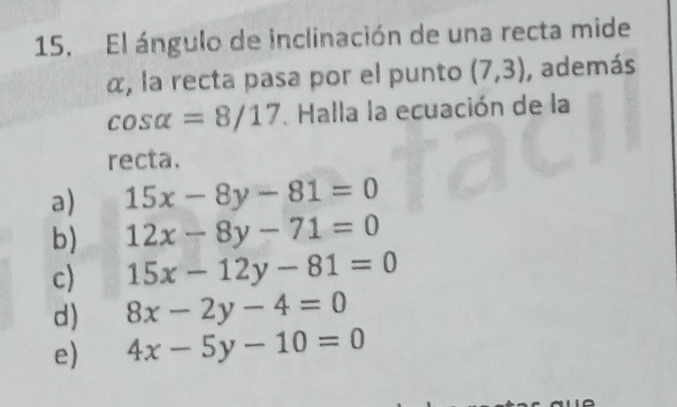 El ángulo de inclinación de una recta mide
α, la recta pasa por el punto (7,3) , además
cos alpha =8/17. Halla la ecuación de la
recta.
a) 15x-8y-81=0
b) 12x-8y-71=0
c) 15x-12y-81=0
d) 8x-2y-4=0
e) 4x-5y-10=0