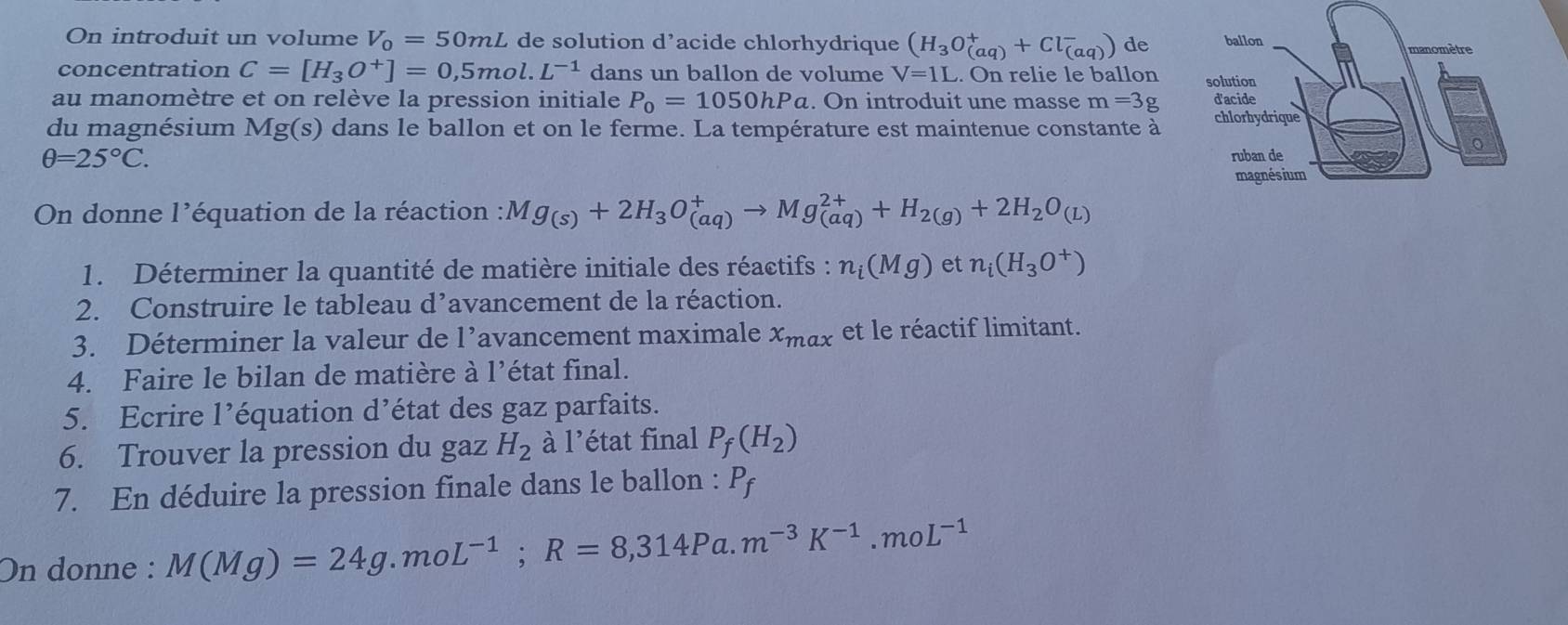 On introduit un volume V_0=50mL de solution d’acide chlorhydrique (H_3O_((aq))^++Cl_((aq))^-) de 
concentration C=[H_3O^+]=0,5mol.L^(-1) dans un ballon de volume V=1L. On relie le ballon 
au manomètre et on relève la pression initiale P_0=1050hPa. On introduit une masse m=3g
du magnésium Mg(s) dans le ballon et on le ferme. La température est maintenue constante à
θ =25°C. 
On donne l'équation de la réaction : Mg_(s)+2H_3O_((aq))^+to Mg_((aq))^(2+)+H_2(g)+2H_2O_(L)
1. Déterminer la quantité de matière initiale des réactifs : n_i(Mg) et n_i(H_3O^+)
2. Construire le tableau d’avancement de la réaction. 
3. Déterminer la valeur de l’avancement maximale x_max et le réactif limitant. 
4. Faire le bilan de matière à 1 1' état final. 
5. Ecrire l’équation d’état des gaz parfaits. 
6. Trouver la pression du gaz H_2 à l'état final P_f(H_2)
7. En déduire la pression finale dans le ballon : P_f
On donne : M(Mg)=24g.moL^(-1); R=8,314Pa.m^(-3)K^(-1).moL^(-1)