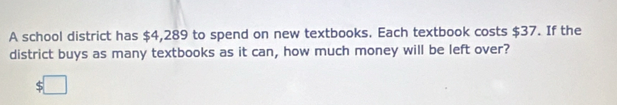 A school district has $4,289 to spend on new textbooks. Each textbook costs $37. If the 
district buys as many textbooks as it can, how much money will be left over?