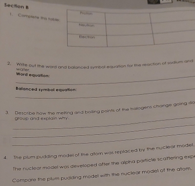 Complete this tab 
2. Write out the word and balanced symbol equation for the reaction of sodium and 
_ 
Word equation: water. 
_Balanced symbol equation: 
_ 
3. Describe how the melting and boiling points of the halogens change going do 
group and explain why. 
_ 
_ 
4. The plum pudding model of the atom was replaced by the nuclear model. 
The nuclear model was developed after the alpha particle scattering exp 
Compare the plum pudding model with the nuclear model of the atom.
