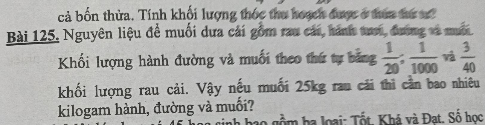 cả bốn thửa. Tính khối lượng thốc thu hoạch được ở tứa te s 
Bài 125. Nguyên liệu để muối dưa cái gồm rau cái, hành tợ, đương và mưội 
Khối lượng hành đường và muối theo thứ tự bảng  1/20 ;  1/1000  và  3/40 
khối lượng rau cải. Vậy nếu muối 25kg rau cái thì cần bao nhiêu 
kilogam hành, đường và muối?
10 gồm ha loại: Tốt. Khá và Đạt. Số học