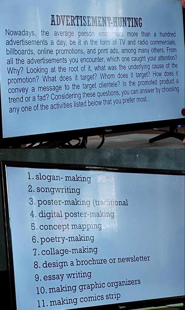 ADVERTISEMENT-HUNTING
Nowadays, the average person encounters more than a hundred
advertisements a day, be it in the form of TV and radio commercials,
billboards, online promotions, and print ads, among many others. From
all the advertisements you encounter, which one caught your attention?
Why? Looking at the root of it, what was the underlying cause of the
promotion? What does it target? Whom does it target? How does it
convey a message to the target clientele? Is the promoted product a
trend or a fad? Considering these questions, you can answer by choosing
any one of the activities listed below that you prefer most.
1. slogan- making
2. songwriting
3. poster-making (traditional
4. digital poster-making
5. concept mapping
6. poetry-making
7. collage-making
8. design a brochure or newsletter
9. essay writing
10. making graphic organizers
l 1 . making comics strip
Mectron