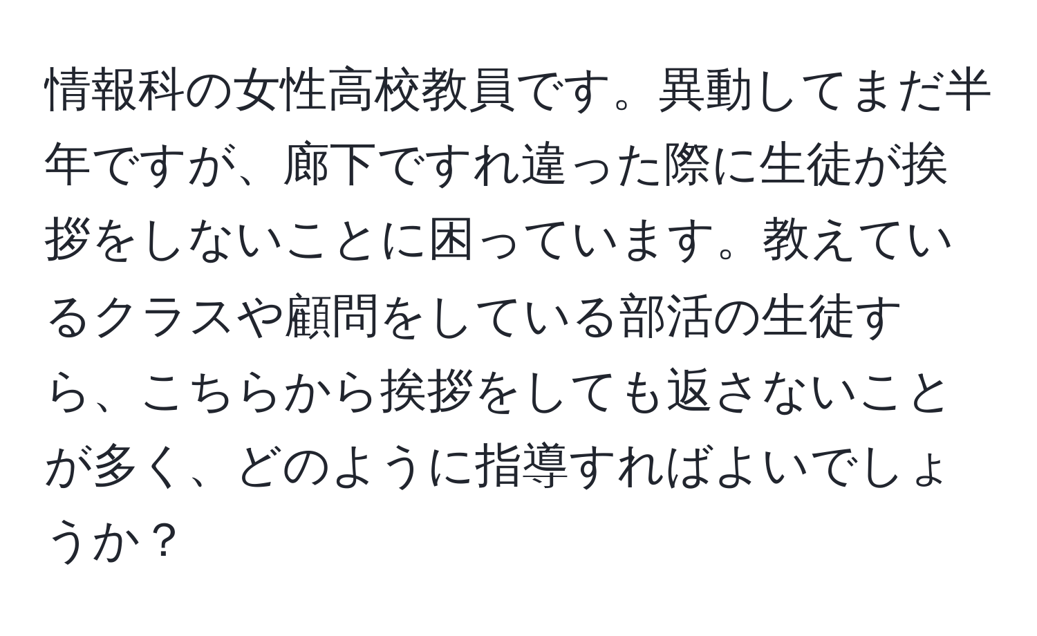 情報科の女性高校教員です。異動してまだ半年ですが、廊下ですれ違った際に生徒が挨拶をしないことに困っています。教えているクラスや顧問をしている部活の生徒すら、こちらから挨拶をしても返さないことが多く、どのように指導すればよいでしょうか？