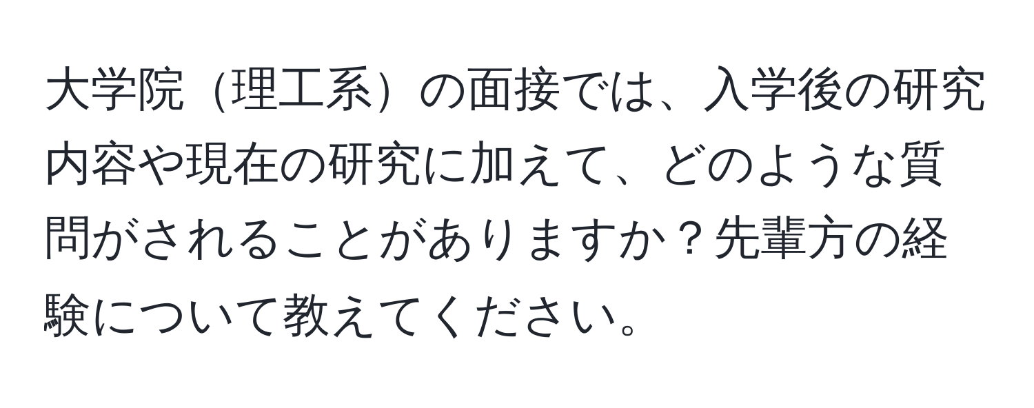 大学院理工系の面接では、入学後の研究内容や現在の研究に加えて、どのような質問がされることがありますか？先輩方の経験について教えてください。