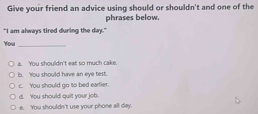 Give your friend an advice using should or shouldn't and one of the
phrases below.
"I am always tired during the day."
You_
a. You shouldn't eat so much cake.
b. You should have an eye test.
c. You should go to bed earlier.
d. You should quit your job.
e. You shouldn't use your phone all day.