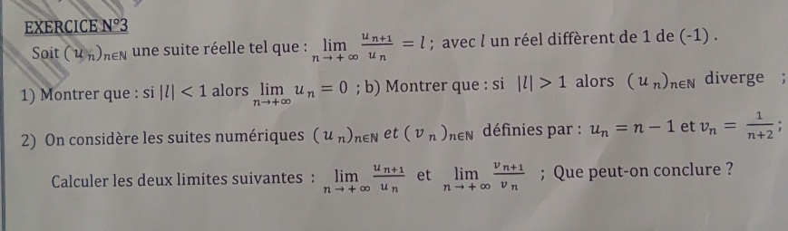 EXERCICE _ ^circ 3 
Soit (u_n)_n∈ N une suite réelle tel que : limlimits _nto +∈fty frac u_n+1u_n=l; avec l un réel diffèrent de 1 de (-1). 
1) Montrer que : si |l|<1</tex> alors limlimits _nto +∈fty u_n=0; b) Montrer que : si |l|>1 alors (u_n)_n∈ N diverge ; 
2) On considère les suites numériques (u_n)_n∈ N et (nu _n)_n∈ N définies par : u_n=n-1 et v_n= 1/n+2 
Calculer les deux limites suivantes : limlimits _nto +∈fty frac u_n+1u_n et limlimits _nto +∈fty frac v_n+1v_n; Que peut-on conclure ?