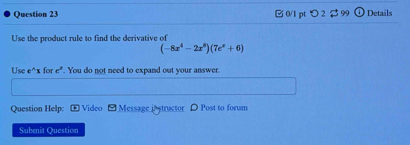 [ 0/1 pt つ 2 ⇄99 Details 
Use the product rule to find the derivative of
(-8x^4-2x^8)(7e^x+6)
Use e^(wedge)x for e^x. You do not need to expand out your answer. 
Question Help: Video Message istructor Post to forum 
Submit Question