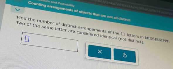 lics and Probabitity 
QksJjQmkoZW)0(N)EA2mjD05U12o9b F=3Vv3 
Counting arrangements of objects that are not all distinct 
Find the number of distinct arrangements of the 11 letters in MISSISSIPPI. 
Two of the same letter are considered identical (not distinct). 
×