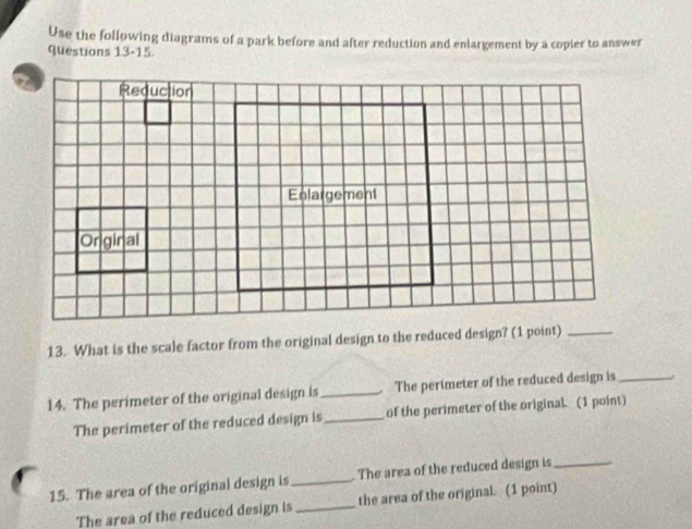 Use the following diagrams of a park before and after reduction and enlargement by a copier to answer 
questions 13-15 
13. What is the scale factor from the original design to the reduced design? (1 point)_ 
14. The perimeter of the original design is_ The perimeter of the reduced design is_ 
The perimeter of the reduced design is_ of the perimeter of the original. (1 point) 
15. The area of the original design is _The area of the reduced design is_ 
The area of the reduced design is_ the area of the original. (1 point)