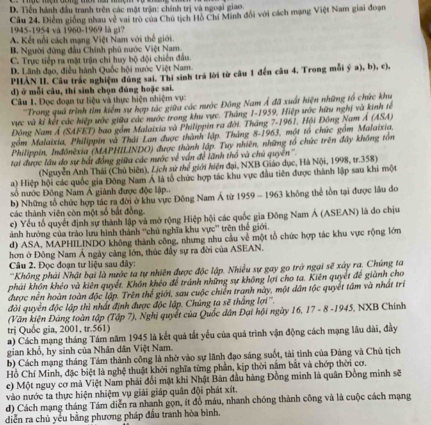 D. Tiền hành đầu tranh trên các mặt trận: chính trị và ngoại giao.
Câu 24, Điểm giống nhau về vai trò của Chủ tịch Hồ Chí Minh đổi với cách mạng Việt Nam giai đoạn
1945-1954 và 1960-1969 là gi?
A. Kết nổi cách mạng Việt Nam với thế giới.
B. Người đứng đầu Chính phủ nước Việt Nam.
C. Trực tiếp ra mặt trận chỉ huy bộ đội chiến đấu.
D. Lãnh đạo, điều hành Quốc hội nước Việt Nam.
PHẢN II. Câu trắc nghiệm đúng sai. Thí sinh trã lời từ câu 1 đến câu 4. Trong mỗi ý a), b), c),
d) ở mỗi câu, thí sinh chọn đúng hoặc sai.
Câu 1. Đọc đoạn tư liệu và thực hiện nhiệm vụ:
''Trong quả trình tìm kiểm sự hợp tác giữa các nước Đông Nam Á đã xuất hiện những tổ chức khu
vực và kí kết các hiệp ước giữa các nước trong khu vực. Tháng 1-1959, Hiệp ước hữu nghị và kinh tế
Đông Nam Á (SAFET) bao gồm Malaixia và Philippin ra đời. Tháng 7-1961, Hội Đồng Nam Á (ASA)
gồm Malaixia, Philippin và Thải Lan được thành lập. Tháng 8-1963, một tổ chức gồm Malaixia,
Philippin, Inđônêxia (MAPHILINDO) được thành lập. Tuy nhiên, những tổ chức trên đây không tồn
tại được lâu do sự bất đồng giữa các nước về vấn để lãnh thổ và chú quyên''.
(Nguyễn Anh Thái (Chủ biên), Lịch sử thể giới hiện đại, NXB Giáo dục, Hà Nội, 1998, tr.358)
a) Hiệp hội các quốc gia Đông Nam Á là tổ chức hợp tác khu vực đầu tiên được thành lập sau khi một
số nước Đông Nam Á giành được độc lập..
b) Những tổ chức hợp tác ra đời ở khu vực Đông Nam Á từ 1959 - 1963 không thể tồn tại được lâu do
các thành viên còn một số bắt đồng.
c) Yếu tố quyết định sự thành lập và mở rộng Hiệp hội các quốc gia Đông Nam Á (ASEAN) là do chịu
ảnh hưởng của trào lưu hình thành “chủ nghĩa khu vực” trên thế giới.
d) ASA, MAPHILINDO không thành công, nhưng nhu cầu về một tổ chức hợp tác khu vực rộng lớn
hơn ở Đông Nam Á ngày càng lớn, thúc đầy sự ra đời của ASEAN.
Câu 2. Đọc đoạn tư liệu sau đây:
'Không phải Nhật bại là nước ta tự nhiên được độc lập. Nhiều sự gay go trở ngại sẽ xây ra. Chúng ta
phải khôn khéo và kiên quyết. Khôn khéo để tránh những sự không lợi cho ta. Kiên quyết để giành cho
được nền hoàn toàn độc lập. Trên thể giới, sau cuộc chiển tranh này, một dân tộc quyết tâm và nhất trí
đòi quyền độc lập thì nhất định được độc lập. Chúng ta sẽ thắng lợi''.
(Văn kiện Đảng toàn tập (Tập 7), Nghị quyết của Quốc dân Đại hội ngày 16, 17 - 8 -1945, NXB Chính
trị Quốc gia, 2001, tr.561)
a) Cách mạng tháng Tám năm 1945 là kết quả tất yếu của quá trình vận động cách mạng lâu dài, đầy
gian khổ, hy sinh của Nhân dân Việt Nam.
b) Cách mạng tháng Tám thành công là nhờ vào sự lãnh đạo sáng suốt, tài tình của Đảng và Chủ tịch
Hồ Chí Minh, đặc biệt là nghệ thuật khởi nghĩa từng phần, kịp thời nằm bắt và chớp thời cơ.
c) Một nguy cơ mà Việt Nam phải đổi mặt khi Nhật Bản đầu hàng Đồng minh là quân Đồng minh sẽ
vào nước ta thực hiện nhiệm vụ giải giáp quân đội phát xít.
d) Cách mạng tháng Tám diễn ra nhanh gọn, ít đồ máu, nhanh chóng thành công và là cuộc cách mạng
diễn ra chủ yểu bằng phương pháp đầu tranh hòa bình.