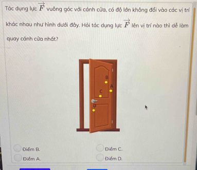 Tác dụng lực vector F vuông góc với cánh cửa, có độ lớn không đổi vào các vị trí
vector F
khác nhau như hình dưới đây. Hỏi tác dụng lực lên vị trí nào thì dễ làm
quay cánh cửa nhất?
Điểm B. Điểm C.
Điểm A. Điểm D.