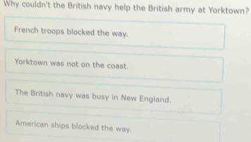 Why couldn't the British navy help the British army at Yorktown?
French troops blocked the way.
Yorktown was not on the coast.
The British navy was busy in New England.
American ships blocked the way.