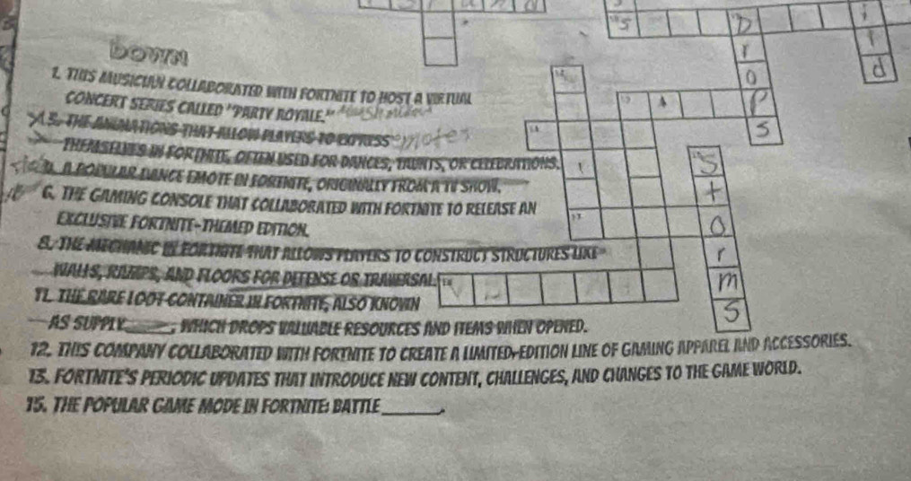 Down
1. THS MUSICIAN COLLABORATED WEH FORTNITE to HOSt a VIrtUal
A
CONCERT SERIES CALLED 'PARTY ROYALE.'
A S. THE ANUMATIONS THat ALLoW PLAYERS tO EXPRIss
a
THEMSeLNeS in for (MIte, OfIen USED for Dances, trunts, or Celebrations,
D. a popular fance emôte in forenité, originally from à tV Show.
G. THE GaminG CONSoLE tHat CollaborateD witH FoRtNITE to RELEase an
EXCLUSIVE FORTNITE-THEMED EDITION.
S. THE MECHANIC IN FORTHITE THAT ALLOWS PLAYERS tO CONSTRUCT STRUCTURES LIXE
WAłS, RAMPS, aNd FLOOrs For Defense or traversAl.
TL. THE RARE LOOT CONTAINER IN FORTNITE, ALSO KNOVN
AS SUPPIY_ WhiCh DROPS VAlUABLE RESOURCES AND ITEMS WHeN OPENeD.
12. THIS COMPANY COLLABORATED WITH FORTNITE TO CREATE A LIMITED-EDITION LINE OF GAMING APPAREL AND ACCESSORIES.
13. FORTNITE'S PERIODIC UPDATES THAT INTRODUCE NEW CONTENT, CHALLENGES, AND CHANGES TO THE GAME WORLD.
15. THE POPULAR GAME MODE IN FORTNITE: BATTLE_