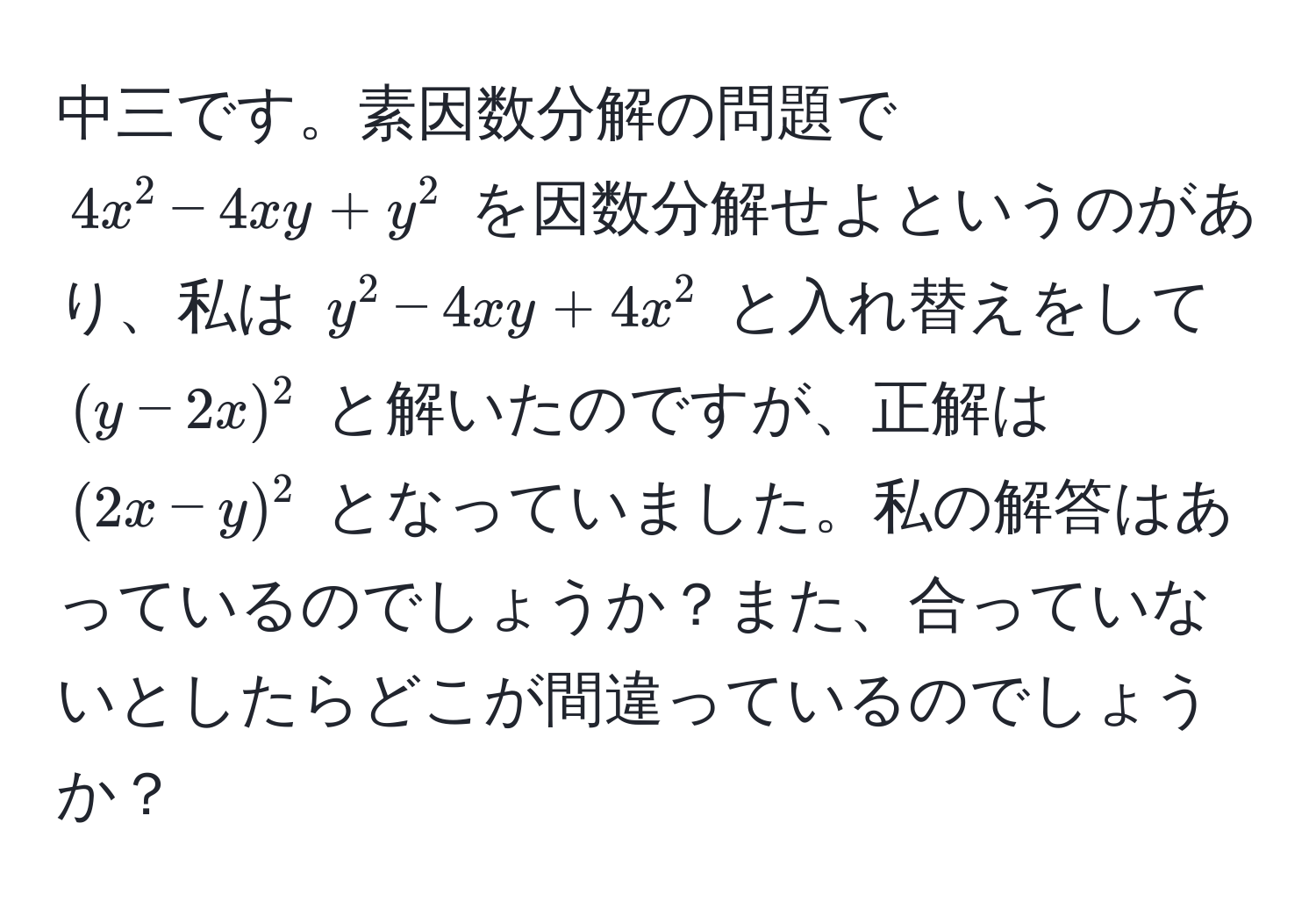 中三です。素因数分解の問題で $4x^2 - 4xy + y^2$ を因数分解せよというのがあり、私は $y^2 - 4xy + 4x^2$ と入れ替えをして $(y - 2x)^2$ と解いたのですが、正解は $(2x - y)^2$ となっていました。私の解答はあっているのでしょうか？また、合っていないとしたらどこが間違っているのでしょうか？