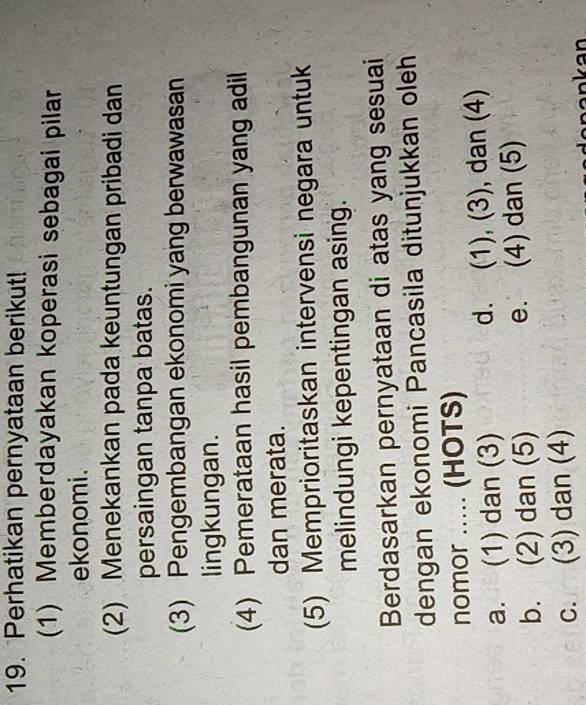 Perhatikan pernyataan berikut!
(1) Memberdayakan koperasi sebagai pilar
ekonomi.
(2) Menekankan pada keuntungan pribadi dan
persaingan tanpa batas.
(3) Pengembangan ekonomi yang berwawasan
lingkungan.
(4) Pemerataan hasil pembangunan yang adil
dan merata.
(5) Memprioritaskan intervensi negara untuk
melindungi kepentingan asing.
Berdasarkan pernyataan di atas yang sesuai
dengan ekonomi Pancasila ditunjukkan oleh
nomor ..... (HOTS)
a. (1) dan (3) d. (1), (3), dan (4)
b. (2) dan (5) e. (4) dan (5)
c. (3) dan (4)