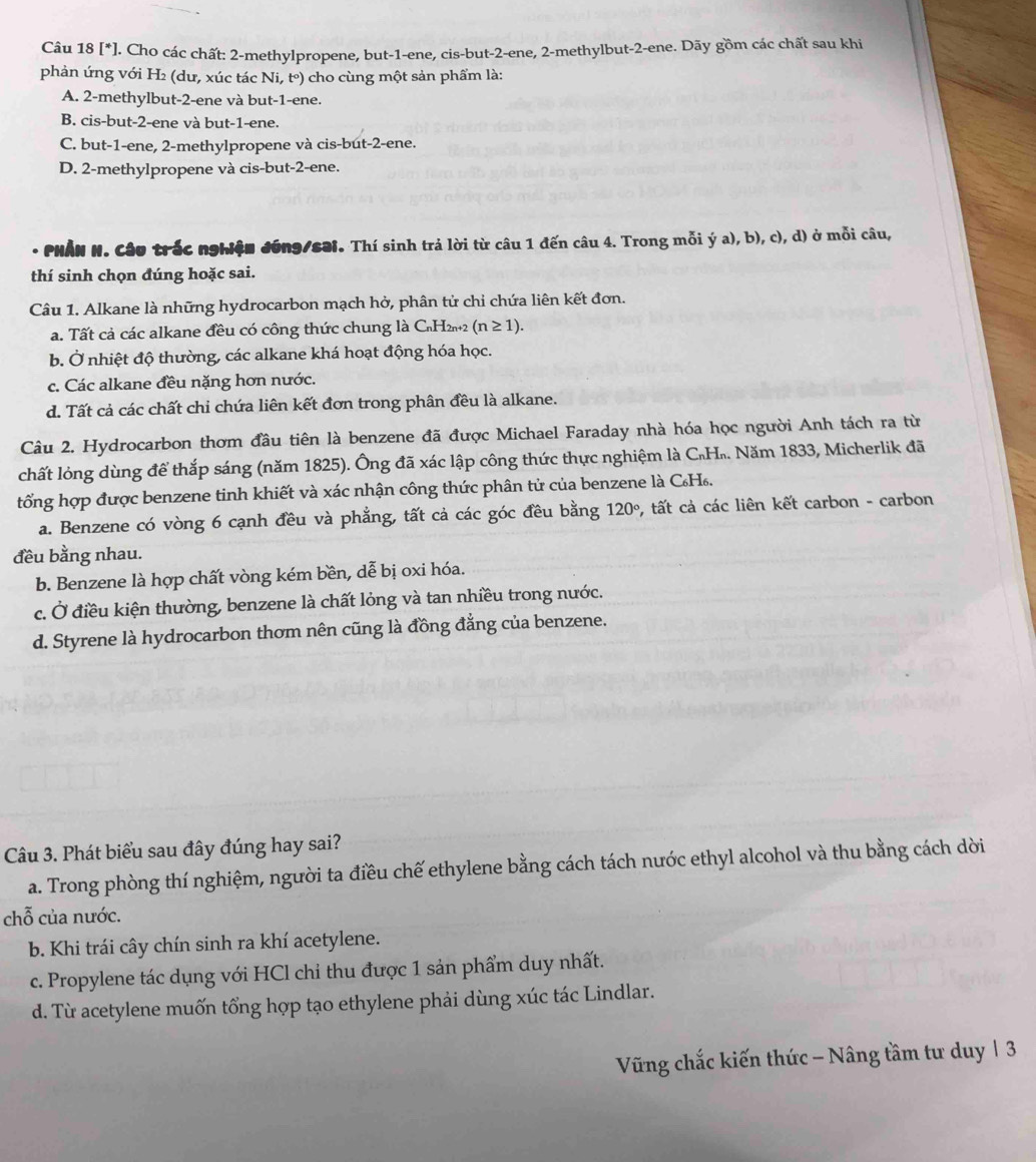 [*]. Cho các chất: 2-methylpropene, but-1-ene, cis-but-2-ene, 2-methylbut-2-ene. Dãy gồm các chất sau khi
phản ứng với H₂ (dư, xúc tác Ni, t°) cho cùng một sản phẩm là:
A. 2-methylbut-2-ene và but-1-ene.
B. cis-but-2-ene và but-1-ene.
C. but-1-ene, 2-methylpropene và cis-but-2-ene.
D. 2-methylpropene và cis-but-2-ene.
* PHẢN N. Câu trắc nghiện đồng/səi. Thí sinh trả lời từ câu 1 đến câu 4. Trong mỗi ý a), b), c), d) ở mỗi câu,
thí sinh chọn đúng hoặc sai.
Câu 1. Alkane là những hydrocarbon mạch hở, phân tử chỉ chứa liên kết đơn.
a. Tất cả các alkane đều có công thức chung là C₆H2+2 (n≥ 1).
b. Ở nhiệt độ thường, các alkane khá hoạt động hóa học.
c. Các alkane đều nặng hơn nước.
d. Tất cả các chất chi chứa liên kết đơn trong phân đều là alkane.
Câu 2. Hydrocarbon thơm đầu tiên là benzene đã được Michael Faraday nhà hóa học người Anh tách ra từ
chất lỏng dùng để thắp sáng (năm 1825). Ông đã xác lập công thức thực nghiệm là C₆H₂. Năm 1833, Micherlik đã
tổng hợp được benzene tinh khiết và xác nhận công thức phân tử của benzene là C₆H.
a. Benzene có vòng 6 cạnh đều và phẳng, tất cả các góc đều bằng 120° , tất cả các liên kết carbon - carbon
đều bằng nhau.
b. Benzene là hợp chất vòng kém bền, dễ bị oxi hóa.
c. Ở điều kiện thường, benzene là chất lỏng và tan nhiều trong nước.
d. Styrene là hydrocarbon thơm nên cũng là đồng đằng của benzene.
Câu 3. Phát biểu sau đây đúng hay sai?
a. Trong phòng thí nghiệm, người ta điều chế ethylene bằng cách tách nước ethyl alcohol và thu bằng cách dời
chỗ của nước.
b. Khi trái cây chín sinh ra khí acetylene.
c. Propylene tác dụng với HCl chỉ thu được 1 sản phẩm duy nhất.
d. Từ acetylene muốn tổng hợp tạo ethylene phải dùng xúc tác Lindlar.
Vững chắc kiến thức - Nâng tầm tư duy | 3