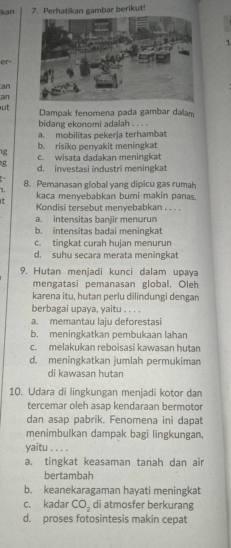 kan 7. Perhatikan gambar berikut!
1
er-
an
an
ut Dampak fenomena pada gambar dalam
bidang ekonomi adalah . . . .
a. mobilitas pekerja terhambat
b. risiko penyakit meningkat
ng c. wisata dadakan meningkat
g d. investasi industri meningkat
8. Pemanasan global yang dipicu gas rumah
1.
t kaca menyebabkan bumi makin panas.
Kondisi tersebut menyebabkan . . . .
a. intensitas banjir menurun
b. intensitas badai meningkat
c. tingkat curah hujan menurun
d. suhu secara merata meningkat
9. Hutan menjadi kunci dalam upaya
mengatasi pemanasan global. Oleh
karena itu, hutan perlu dilindungi dengan
berbagai upaya, yaitu . . . .
a. memantau laju deforestasi
b. meningkatkan pembukaan lahan
c. melakukan reboisasi kawasan hutan
d. meningkatkan jumlah permukiman
di kawasan hutan
10. Udara di lingkungan menjadi kotor dan
tercemar oleh asap kendaraan bermotor
dan asap pabrik. Fenomena ini dapat
menimbulkan dampak bagi lingkungan,
yaitu . . . .
a. tingkat keasaman tanah dan air
bertambah
b. keanekaragaman hayati meningkat
c. kadar CO_2 di atmosfer berkurang
d. proses fotosintesis makin cepat