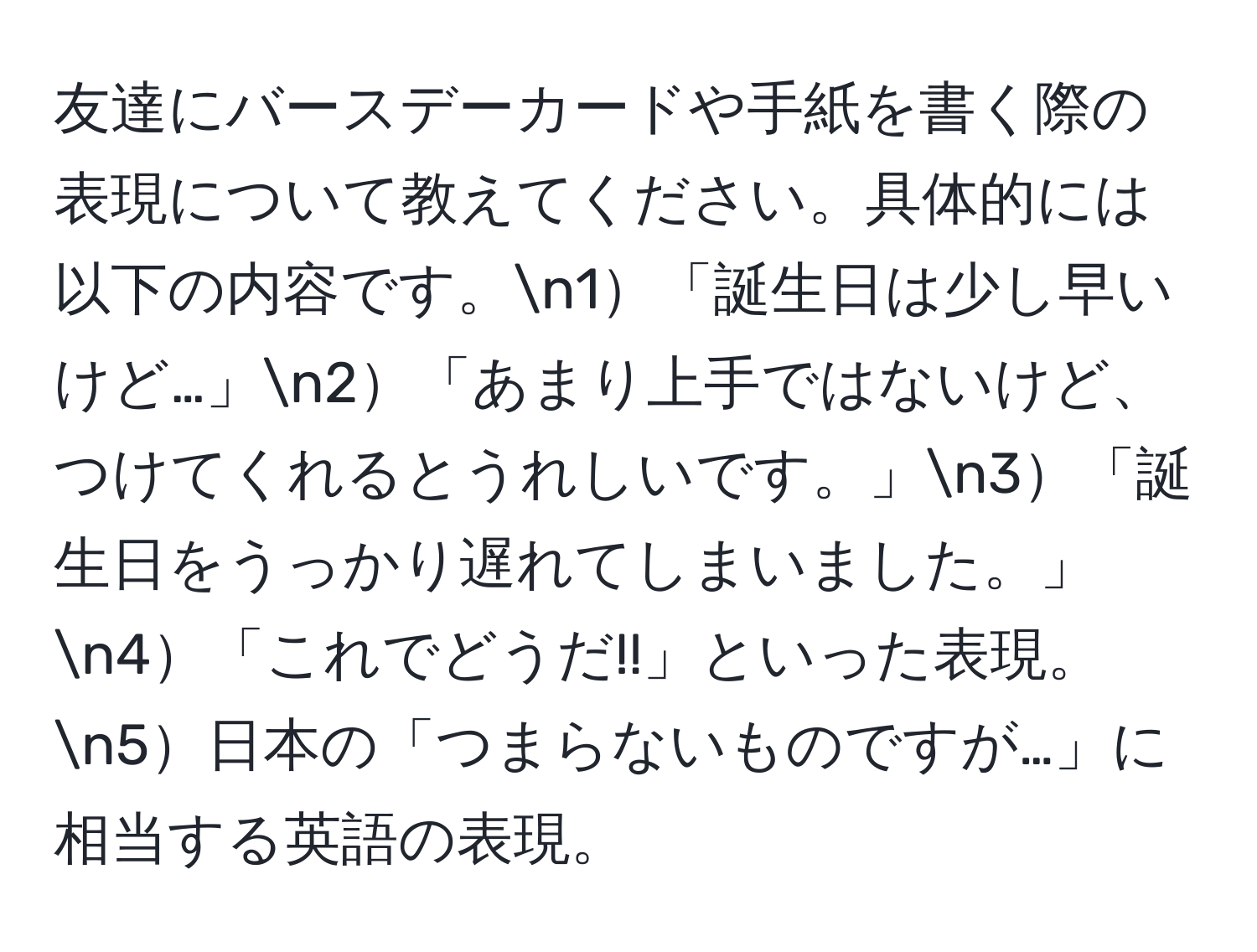 友達にバースデーカードや手紙を書く際の表現について教えてください。具体的には以下の内容です。n1「誕生日は少し早いけど…」n2「あまり上手ではないけど、つけてくれるとうれしいです。」n3「誕生日をうっかり遅れてしまいました。」n4「これでどうだ!!」といった表現。n5日本の「つまらないものですが…」に相当する英語の表現。