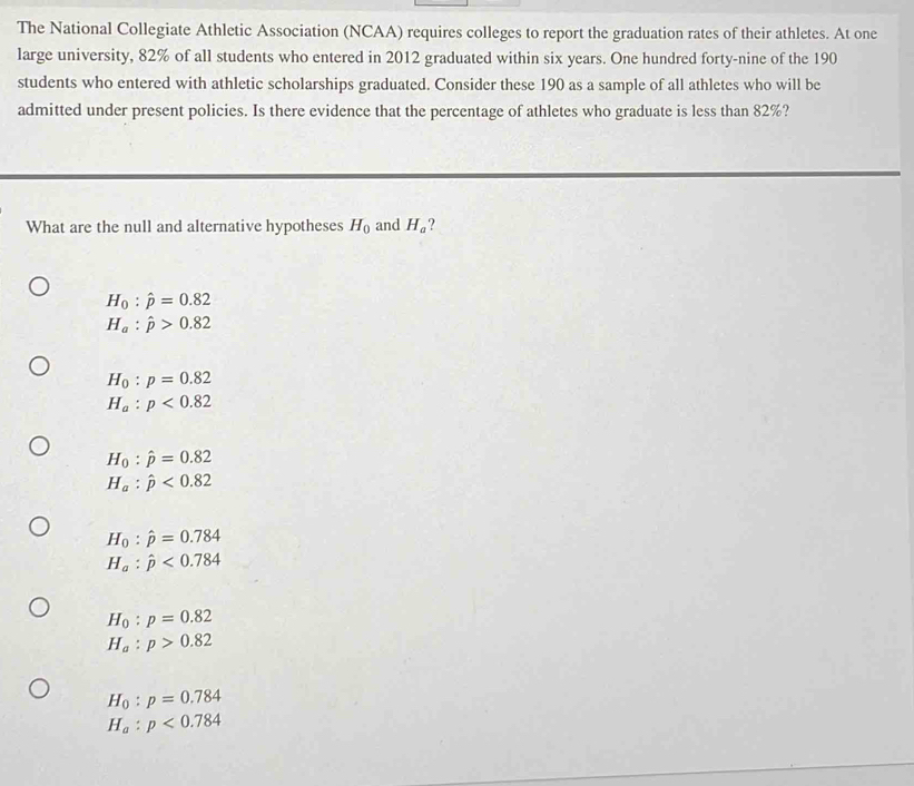 The National Collegiate Athletic Association (NCAA) requires colleges to report the graduation rates of their athletes. At one
large university, 82% of all students who entered in 2012 graduated within six years. One hundred forty-nine of the 190
students who entered with athletic scholarships graduated. Consider these 190 as a sample of all athletes who will be
admitted under present policies. Is there evidence that the percentage of athletes who graduate is less than 82%?
What are the null and alternative hypotheses H_0 and H_a
H_0:hat p=0.82
H_a:hat p>0.82
H_0:p=0.82
H_a:p<0.82
H_0:hat p=0.82
H_a:hat p<0.82
H_0:hat p=0.784
H_a:hat p<0.784
H_0:p=0.82
H_a:p>0.82
H_0:p=0.784
H_a:p<0.784